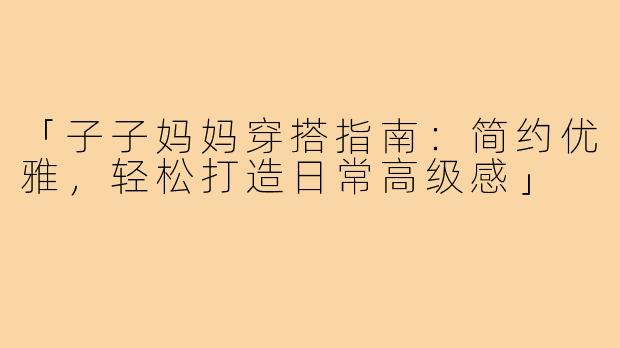「子子妈妈穿搭指南:简约优雅,轻松打造日常高级感」