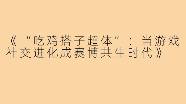 《“吃鸡搭子超体”：当游戏社交进化成赛博共生时代》