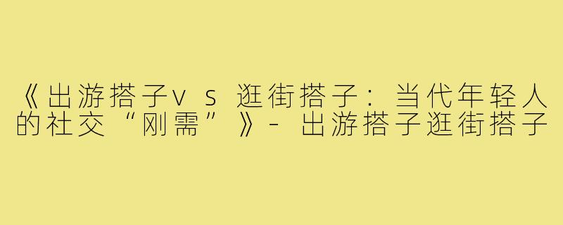 《出游搭子vs逛街搭子：当代年轻人的社交“刚需”》-出游搭子逛街搭子