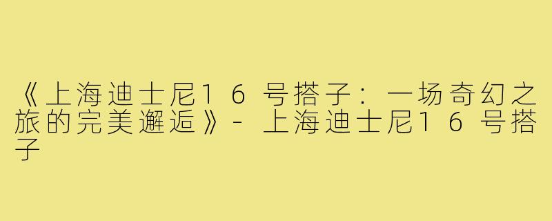 《上海迪士尼16号搭子：一场奇幻之旅的完美邂逅》-上海迪士尼16号搭子