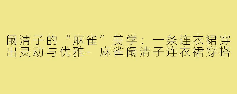 阚清子的“麻雀”美学:一条连衣裙穿出灵动与优雅-麻雀阚清子连衣裙穿搭