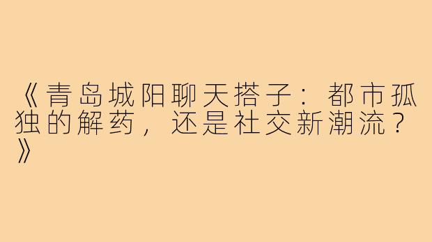 《青岛城阳聊天搭子：都市孤独的解药，还是社交新潮流？》