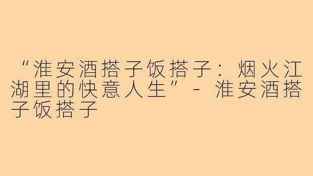 “淮安酒搭子饭搭子:烟火江湖里的快意人生”-淮安酒搭子饭搭子