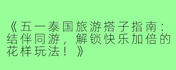 《五一泰国旅游搭子指南：结伴同游，解锁快乐加倍的花样玩法！》