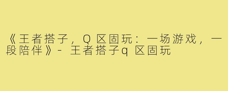 《王者搭子，Q区固玩：一场游戏，一段陪伴》-王者搭子q区固玩