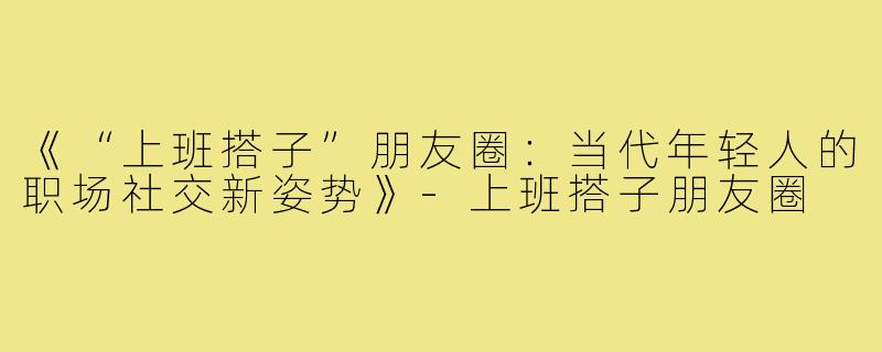 《“上班搭子”朋友圈：当代年轻人的职场社交新姿势》