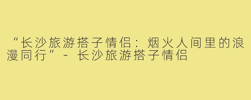 “长沙旅游搭子情侣：烟火人间里的浪漫同行”