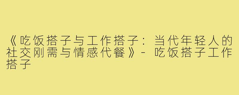 《吃饭搭子与工作搭子：当代年轻人的社交刚需与情感代餐》-吃饭搭子工作搭子