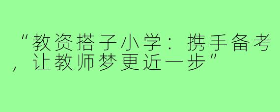 “教资搭子小学：携手备考，让教师梦更近一步”