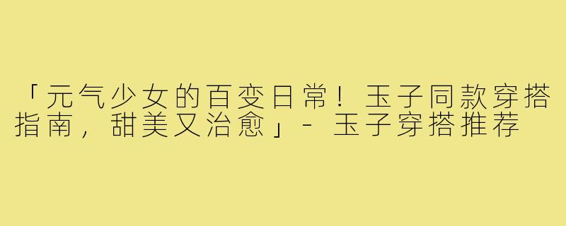 「元气少女的百变日常！玉子同款穿搭指南，甜美又治愈」-玉子穿搭推荐