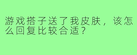 游戏搭子送了我皮肤，该怎么回复比较合适？