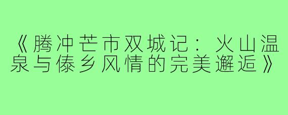 《腾冲芒市双城记：火山温泉与傣乡风情的完美邂逅》