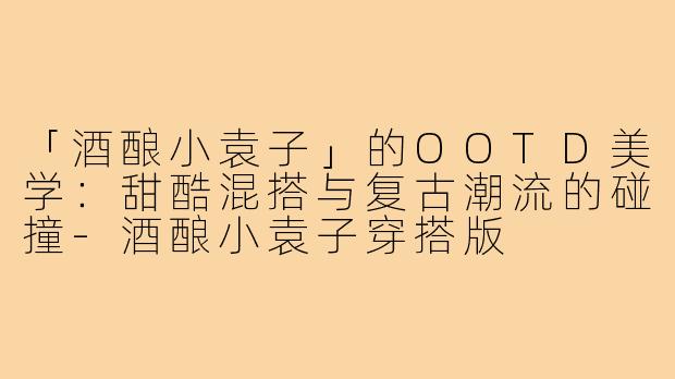 「酒酿小袁子」的OOTD美学:甜酷混搭与复古潮流的碰撞-酒酿小袁子穿搭版