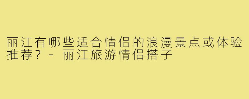丽江有哪些适合情侣的浪漫景点或体验推荐？