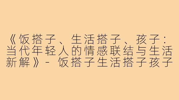 《饭搭子、生活搭子、孩子：当代年轻人的情感联结与生活新解》-饭搭子生活搭子孩子