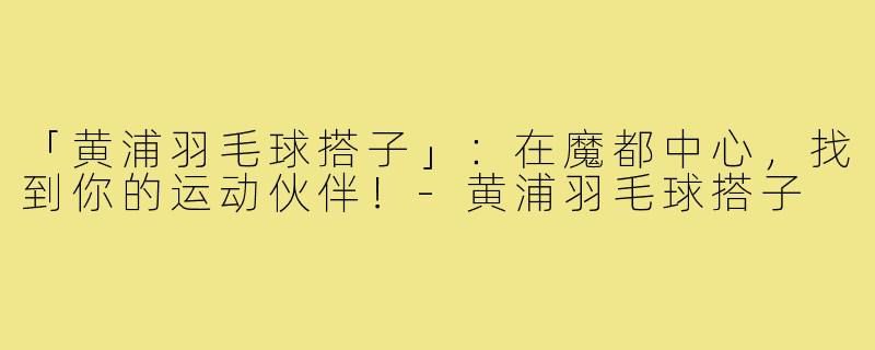 「黄浦羽毛球搭子」：在魔都中心，找到你的运动伙伴！