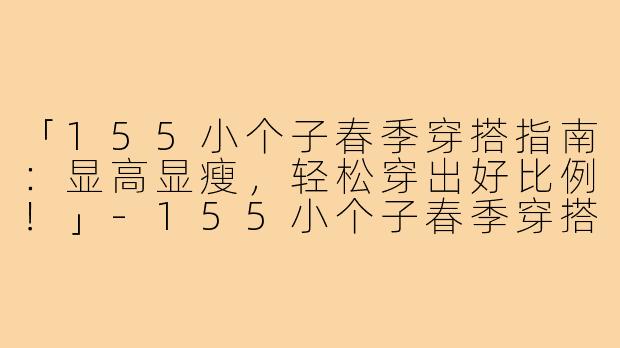 「155小个子春季穿搭指南：显高显瘦，轻松穿出好比例！」