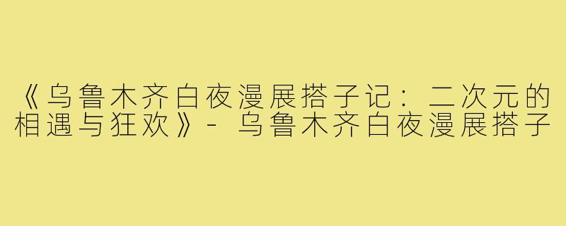 《乌鲁木齐白夜漫展搭子记：二次元的相遇与狂欢》-乌鲁木齐白夜漫展搭子