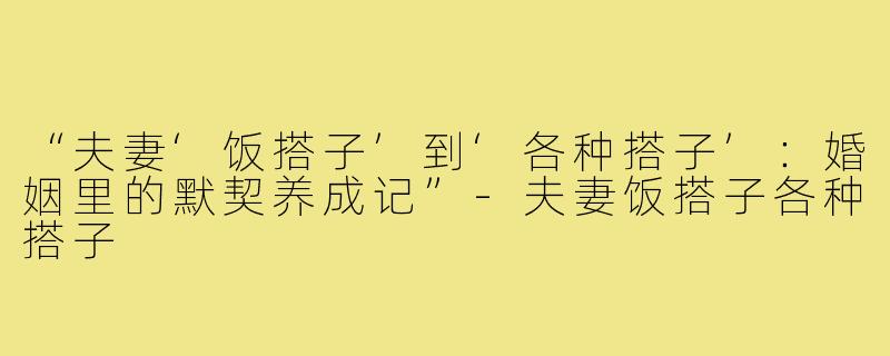 “夫妻‘饭搭子’到‘各种搭子’：婚姻里的默契养成记”-夫妻饭搭子各种搭子