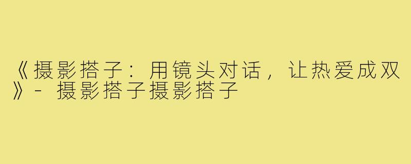《摄影搭子：用镜头对话，让热爱成双》-摄影搭子摄影搭子