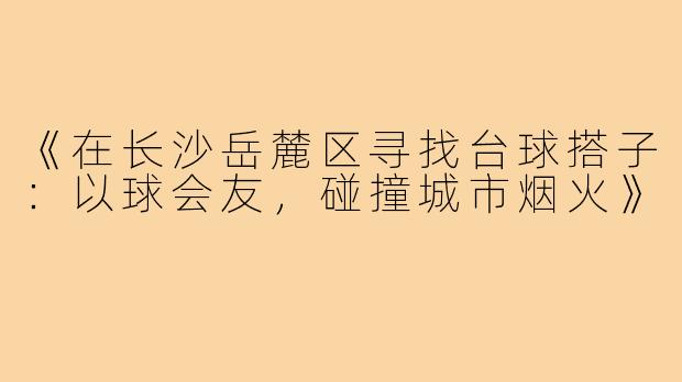 《在长沙岳麓区寻找台球搭子:以球会友,碰撞城市烟火》