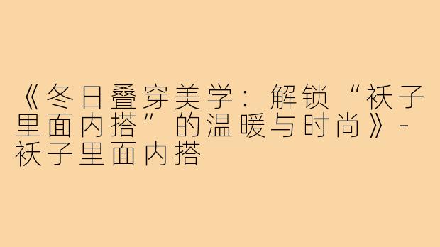 《冬日叠穿美学:解锁“袄子里面内搭”的温暖与时尚》-袄子里面内搭