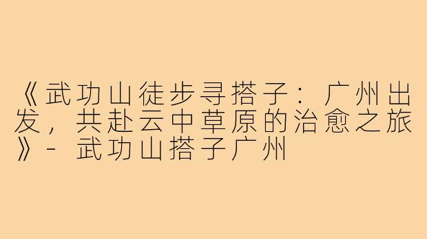 《武功山徒步寻搭子：广州出发，共赴云中草原的治愈之旅》-武功山搭子广州