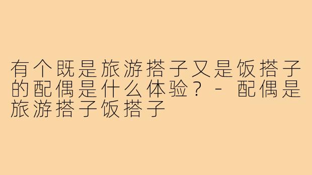 有个既是旅游搭子又是饭搭子的配偶是什么体验?-配偶是旅游搭子饭搭子
