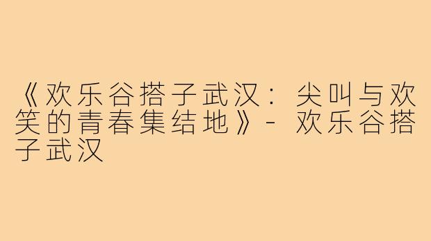 《欢乐谷搭子武汉：尖叫与欢笑的青春集结地》
