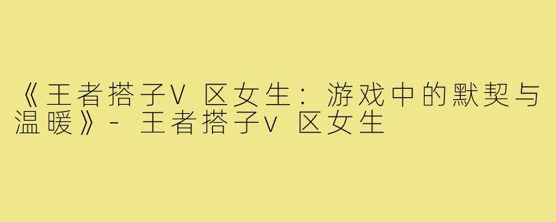 《王者搭子V区女生：游戏中的默契与温暖》-王者搭子v区女生