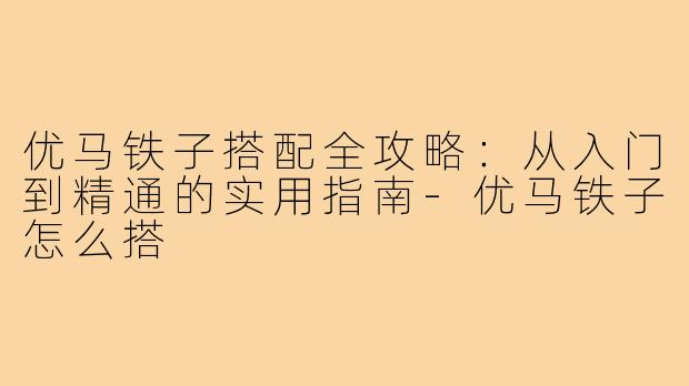 优马铁子搭配全攻略：从入门到精通的实用指南-优马铁子怎么搭