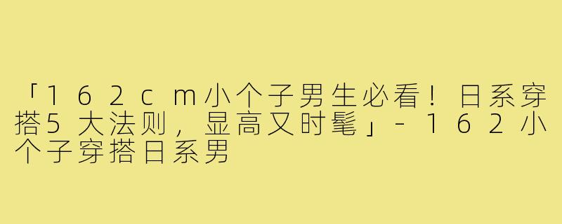 「162cm小个子男生必看！日系穿搭5大法则，显高又时髦」-162小个子穿搭日系男