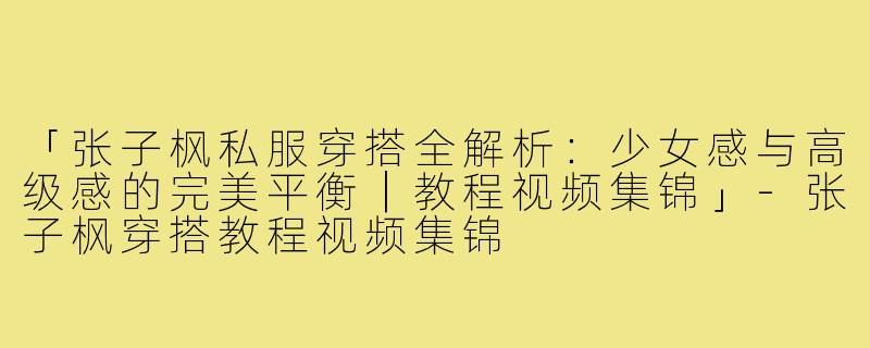 「张子枫私服穿搭全解析：少女感与高级感的完美平衡｜教程视频集锦」-张子枫穿搭教程视频集锦