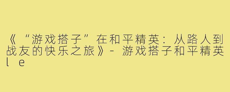 《“游戏搭子”在和平精英：从路人到战友的快乐之旅》