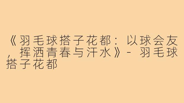 《羽毛球搭子花都:以球会友,挥洒青春与汗水》-羽毛球搭子花都