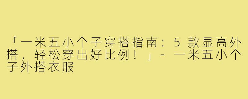 「一米五小个子穿搭指南:5款显高外搭,轻松穿出好比例!」-一米五小个子外搭衣服