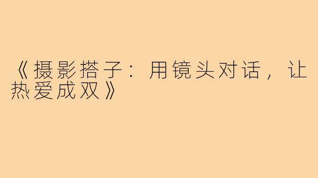 《摄影搭子：用镜头对话，让热爱成双》