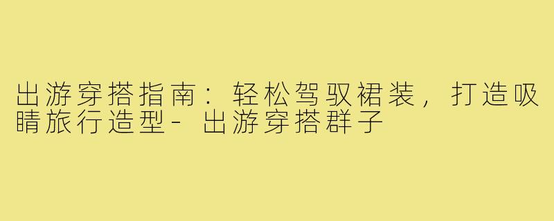 出游穿搭指南:轻松驾驭裙装,打造吸睛旅行造型-出游穿搭群子