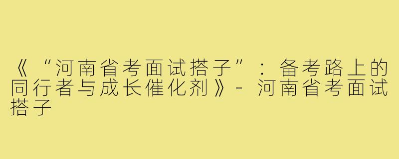 《“河南省考面试搭子”：备考路上的同行者与成长催化剂》-河南省考面试搭子