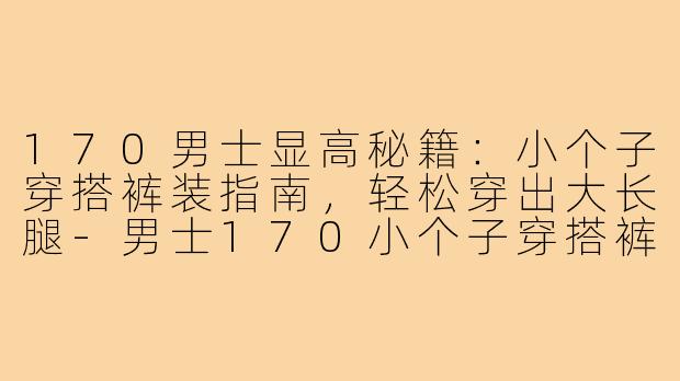 170男士显高秘籍：小个子穿搭裤装指南，轻松穿出大长腿-男士170小个子穿搭裤子