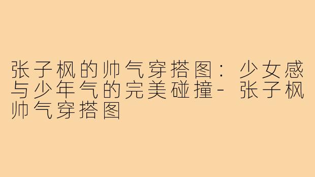 张子枫的帅气穿搭图：少女感与少年气的完美碰撞-张子枫帅气穿搭图