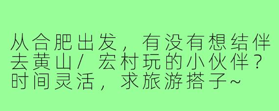 从合肥出发，有没有想结伴去黄山/宏村玩的小伙伴？时间灵活，求旅游搭子~