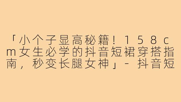 「小个子显高秘籍！158cm女生必学的抖音短裙穿搭指南，秒变长腿女神」-抖音短裙158小个子穿搭