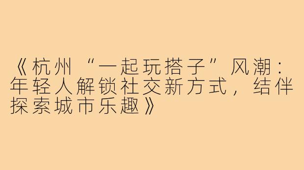 《杭州“一起玩搭子”风潮:年轻人解锁社交新方式,结伴探索城市乐趣》