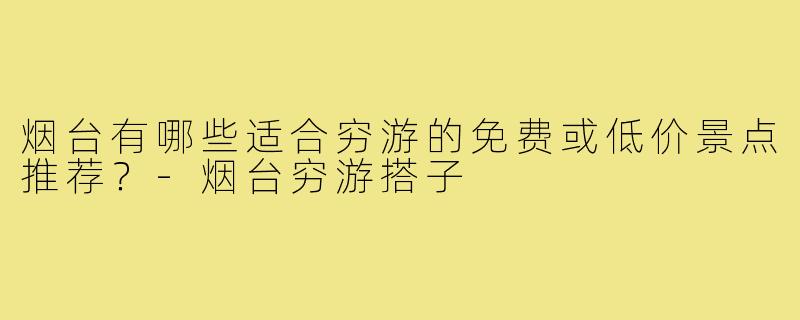 烟台有哪些适合穷游的免费或低价景点推荐？-烟台穷游搭子