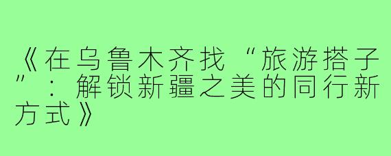 《在乌鲁木齐找“旅游搭子”：解锁新疆之美的同行新方式》