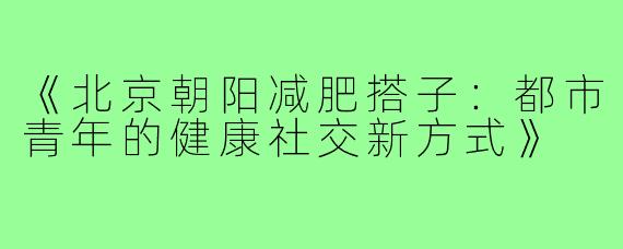 《北京朝阳减肥搭子:都市青年的健康社交新方式》