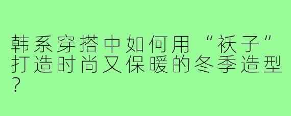 韩系穿搭中如何用“袄子”打造时尚又保暖的冬季造型?