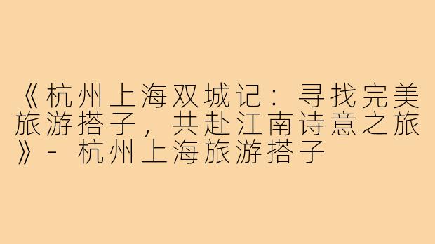 《杭州上海双城记：寻找完美旅游搭子，共赴江南诗意之旅》