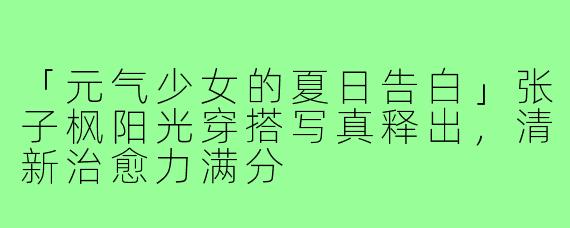 「元气少女的夏日告白」张子枫阳光穿搭写真释出,清新治愈力满分